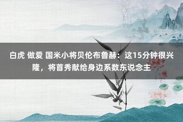 白虎 做爱 国米小将贝伦布鲁赫：这15分钟很兴隆，将首秀献给身边系数东说念主