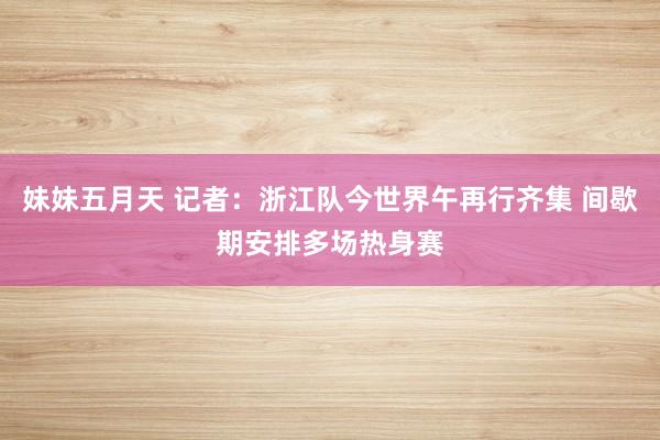 妹妹五月天 记者:浙江队今世界午再行齐集 间歇期安排多场热身赛