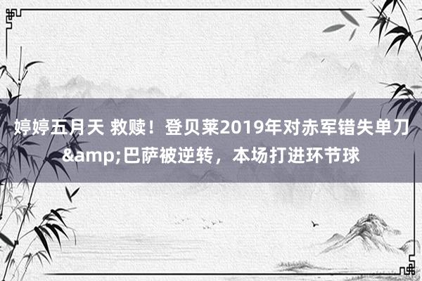 婷婷五月天 救赎！登贝莱2019年对赤军错失单刀&巴萨被逆转，本场打进环节球
