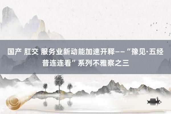 国产 肛交 服务业新动能加速开释——“豫见·五经普连连看”系列不雅察之三