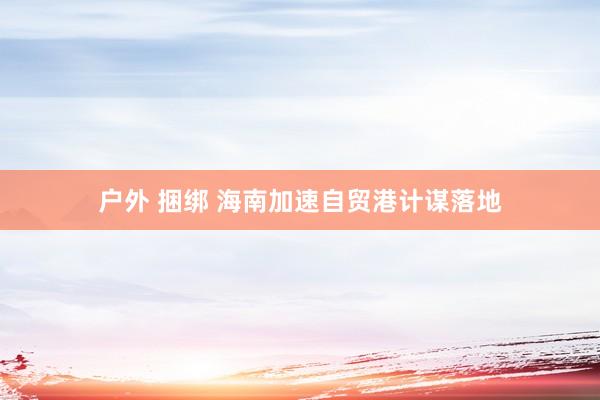 户外 捆绑 海南加速自贸港计谋落地