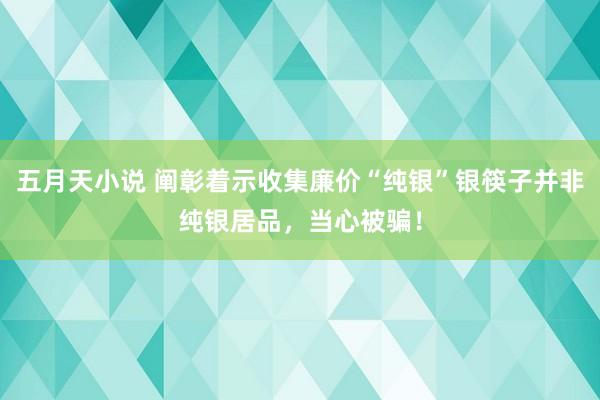 五月天小说 阐彰着示收集廉价“纯银”银筷子并非纯银居品，当心被骗！