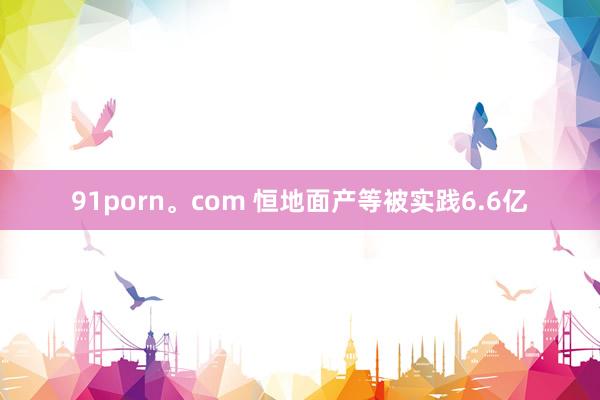 91porn。com 恒地面产等被实践6.6亿