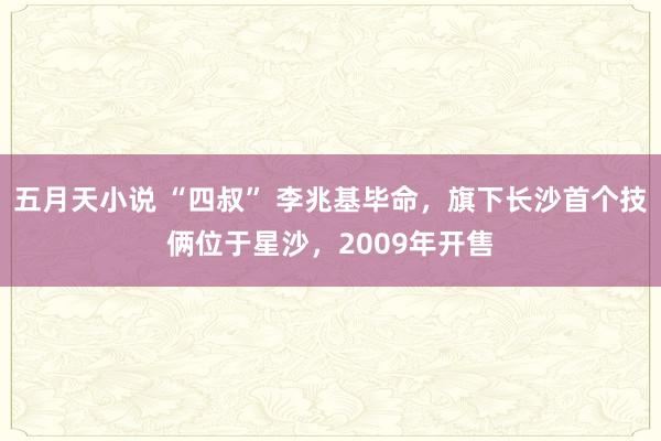 五月天小说 “四叔” 李兆基毕命，旗下长沙首个技俩位于星沙，2009年开售