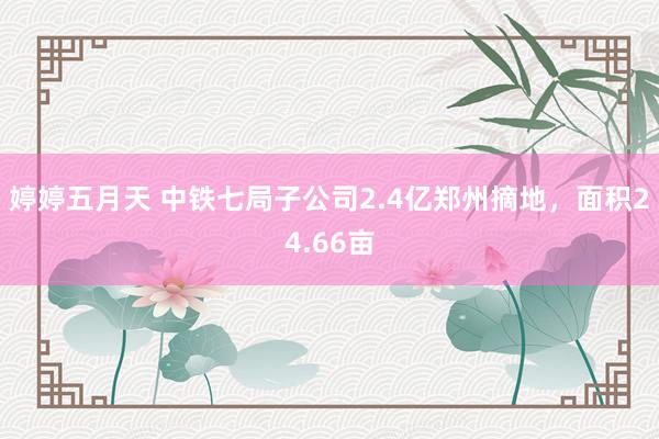 婷婷五月天 中铁七局子公司2.4亿郑州摘地，面积24.66亩