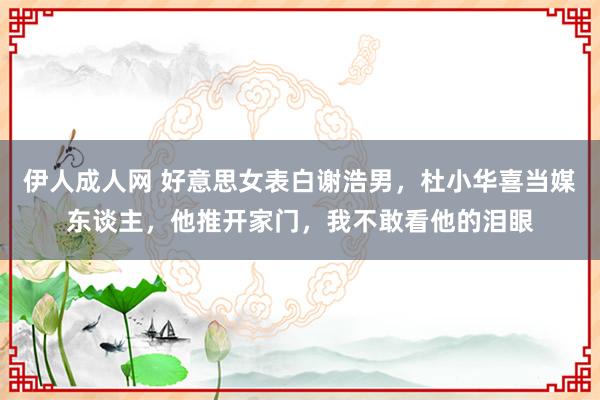 伊人成人网 好意思女表白谢浩男，杜小华喜当媒东谈主，他推开家门，我不敢看他的泪眼
