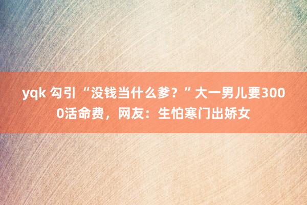 yqk 勾引 “没钱当什么爹？”大一男儿要3000活命费，网友：生怕寒门出娇女