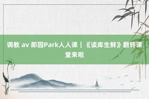 调教 av 郎园Park人人课｜《读库生鲜》翻转课堂来啦