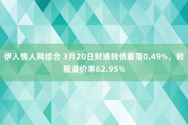 伊人情人网综合 3月20日财通转债着落0.49%，转股溢价率62.95%