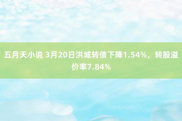 五月天小说 3月20日洪城转债下降1.54%，转股溢价率7.84%
