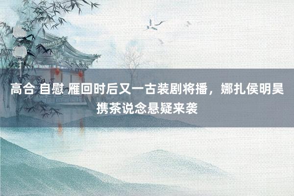 高合 自慰 雁回时后又一古装剧将播，娜扎侯明昊携茶说念悬疑来袭