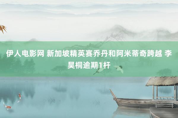 伊人电影网 新加坡精英赛乔丹和阿米蒂奇跨越 李昊桐逾期1杆