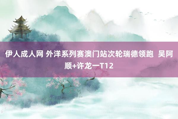 伊人成人网 外洋系列赛澳门站次轮瑞德领跑  吴阿顺+许龙一T12