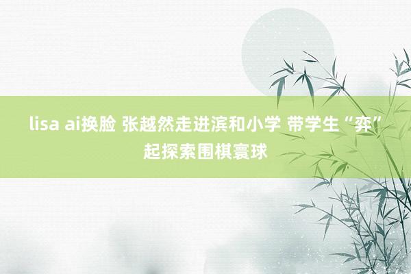 lisa ai换脸 张越然走进滨和小学 带学生“弈”起探索围棋寰球