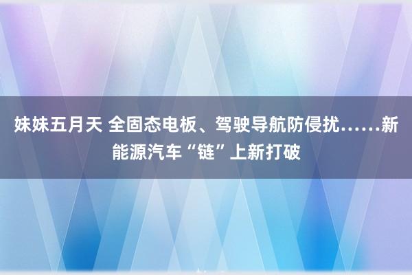 妹妹五月天 全固态电板、驾驶导航防侵扰……新能源汽车“链”上新打破