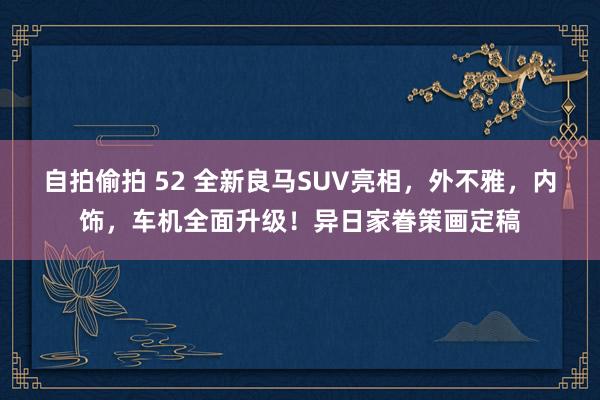 自拍偷拍 52 全新良马SUV亮相，外不雅，内饰，车机全面升级！异日家眷策画定稿