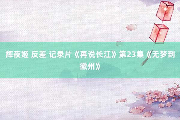辉夜姬 反差 记录片《再说长江》第23集《无梦到徽州》