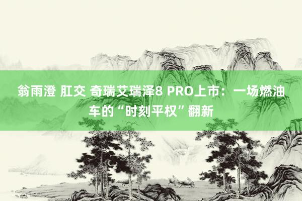 翁雨澄 肛交 奇瑞艾瑞泽8 PRO上市：一场燃油车的“时刻平权”翻新