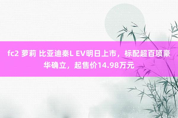 fc2 萝莉 比亚迪秦L EV明日上市，标配超百项豪华确立，起售价14.98万元