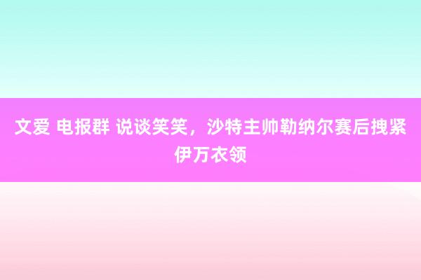 文爱 电报群 说谈笑笑，沙特主帅勒纳尔赛后拽紧伊万衣领