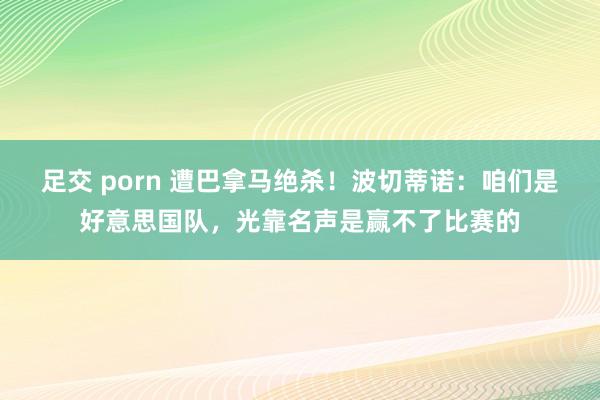 足交 porn 遭巴拿马绝杀！波切蒂诺：咱们是好意思国队，光靠名声是赢不了比赛的