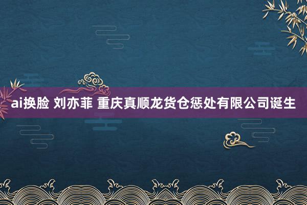 ai换脸 刘亦菲 重庆真顺龙货仓惩处有限公司诞生