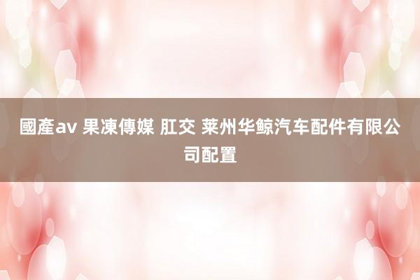 國產av 果凍傳媒 肛交 莱州华鲸汽车配件有限公司配置