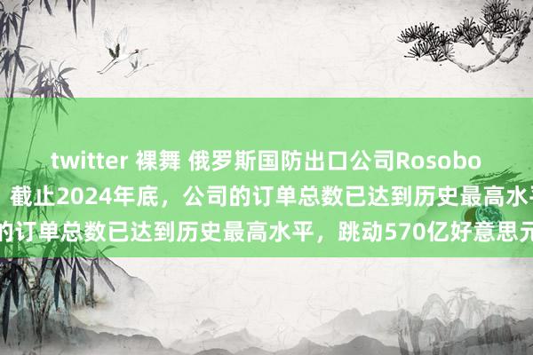 twitter 裸舞 俄罗斯国防出口公司Rosoboronexport首席实行官：截止2024年底，公司的订单总数已达到历史最高水平，跳动570亿好意思元