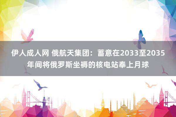 伊人成人网 俄航天集团：蓄意在2033至2035年间将俄罗斯坐褥的核电站奉上月球