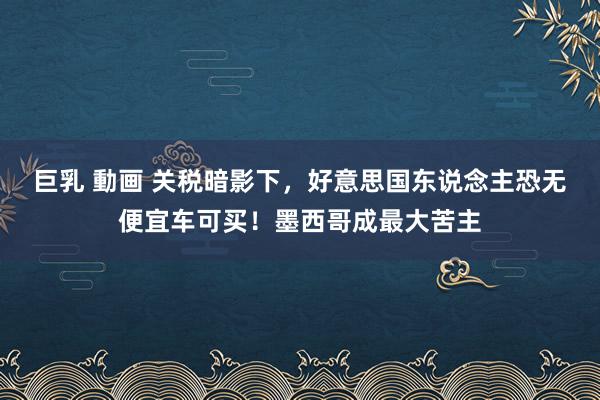 巨乳 動画 关税暗影下，好意思国东说念主恐无便宜车可买！墨西哥成最大苦主