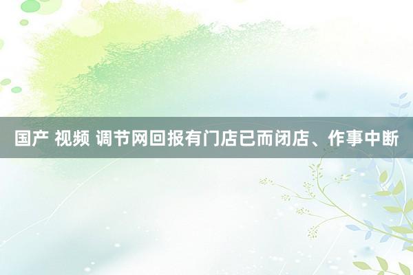 国产 视频 调节网回报有门店已而闭店、作事中断
