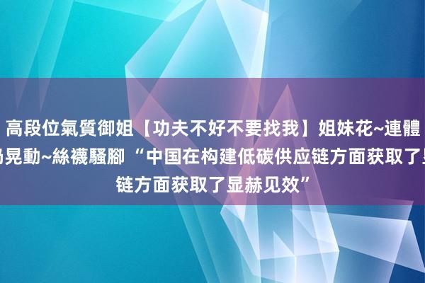 高段位氣質御姐【功夫不好不要找我】姐妹花~連體絲襪~大奶晃動~絲襪騷腳 “中国在构建低碳供应链方面获取了显赫见效”