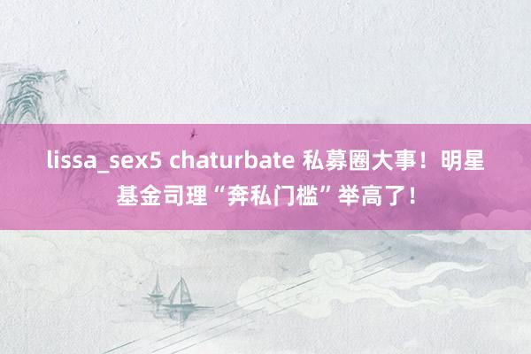 lissa_sex5 chaturbate 私募圈大事！明星基金司理“奔私门槛”举高了！