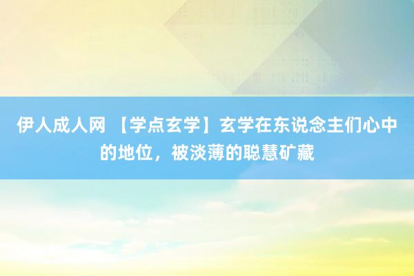 伊人成人网 【学点玄学】玄学在东说念主们心中的地位，被淡薄的聪慧矿藏