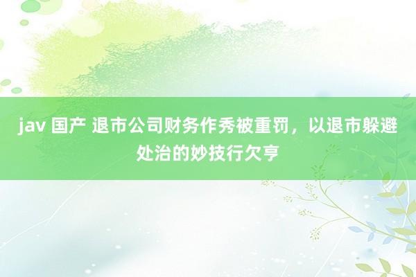 jav 国产 退市公司财务作秀被重罚，以退市躲避处治的妙技行欠亨