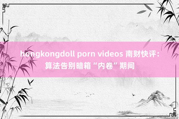 hongkongdoll porn videos 南财快评：算法告别暗箱“内卷”期间
