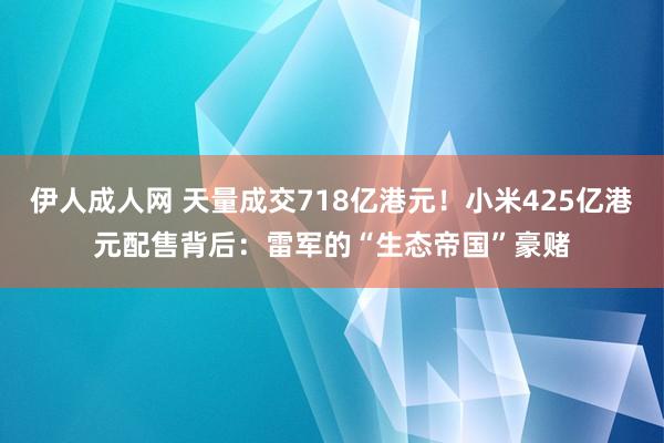 伊人成人网 天量成交718亿港元！小米425亿港元配售背后：雷军的“生态帝国”豪赌