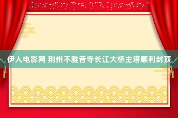 伊人电影网 荆州不雅音寺长江大桥主塔顺利封顶
