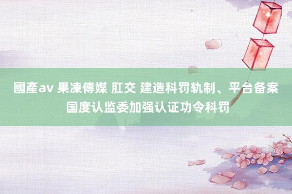 國產av 果凍傳媒 肛交 建造科罚轨制、平台备案 国度认监委加强认证功令科罚