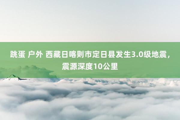 跳蛋 户外 西藏日喀则市定日县发生3.0级地震，震源深度10公里