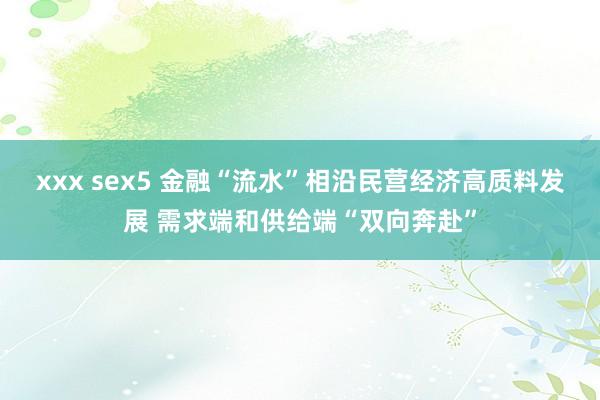 xxx sex5 金融“流水”相沿民营经济高质料发展 需求端和供给端“双向奔赴”