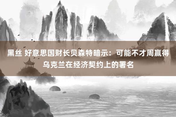 黑丝 好意思国财长贝森特暗示：可能不才周赢得乌克兰在经济契约上的署名