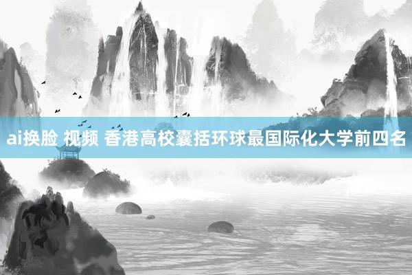 ai换脸 视频 香港高校囊括环球最国际化大学前四名