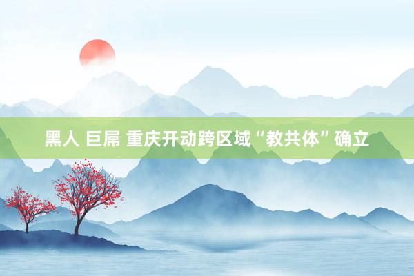 黑人 巨屌 重庆开动跨区域“教共体”确立