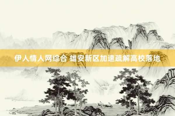伊人情人网综合 雄安新区加速疏解高校落地