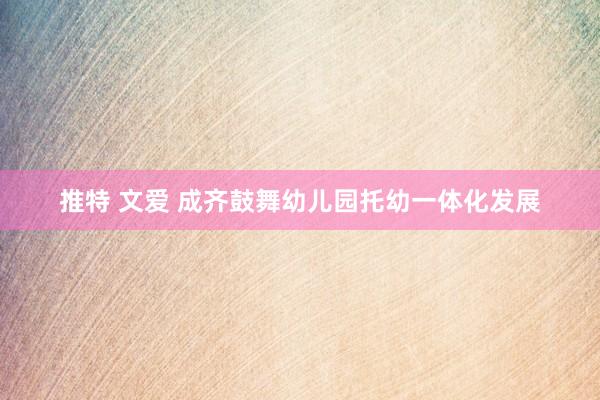 推特 文爱 成齐鼓舞幼儿园托幼一体化发展