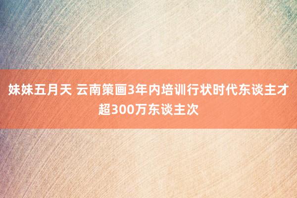 妹妹五月天 云南策画3年内培训行状时代东谈主才超300万东谈主次