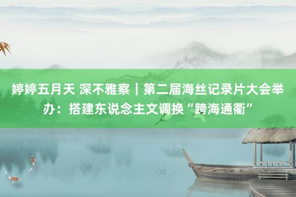 婷婷五月天 深不雅察｜第二届海丝记录片大会举办：搭建东说念主文调换“跨海通衢”