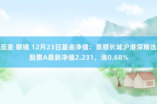 反差 眼镜 12月23日基金净值：景顺长城沪港深精选股票A最新净值2.231，涨0.68%