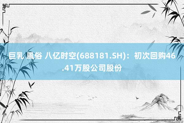 巨乳 風俗 八亿时空(688181.SH)：初次回购46.41万股公司股份